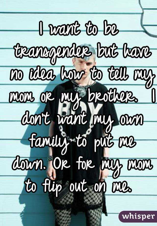 I want to be transgender but have no idea how to tell my mom or my brother.  I don't want my own family to put me down. Or for my mom to flip out on me. 