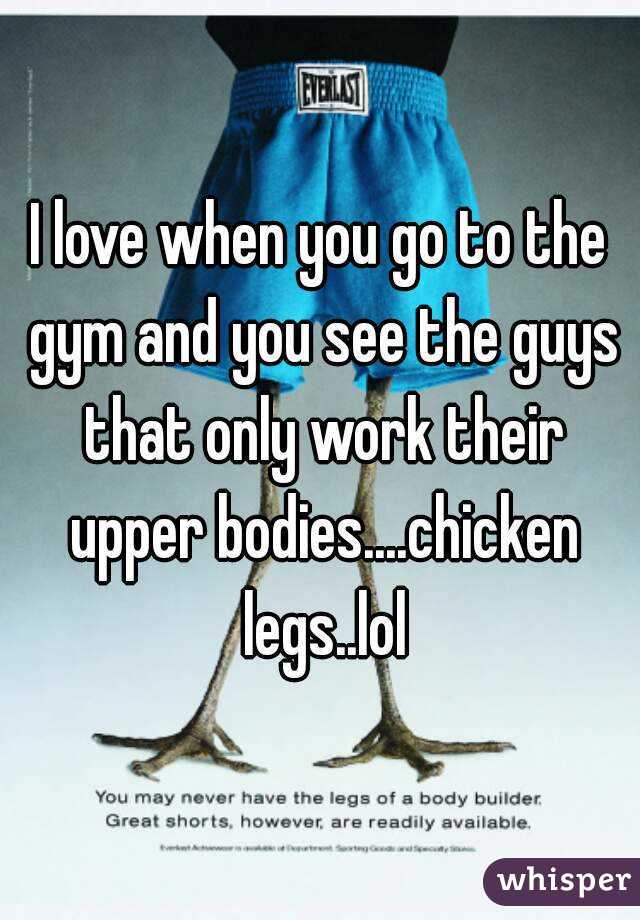 I love when you go to the gym and you see the guys that only work their upper bodies....chicken legs..lol