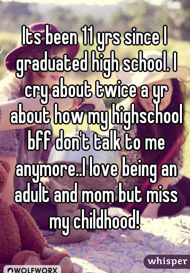 Its been 11 yrs since I graduated high school. I cry about twice a yr about how my highschool bff don't talk to me anymore..I love being an adult and mom but miss my childhood! 