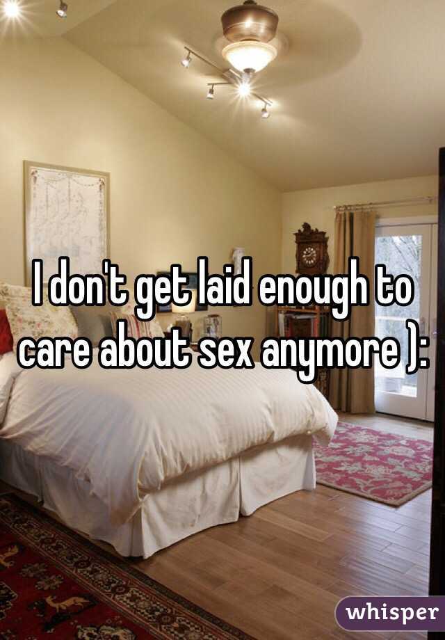 I don't get laid enough to care about sex anymore ):