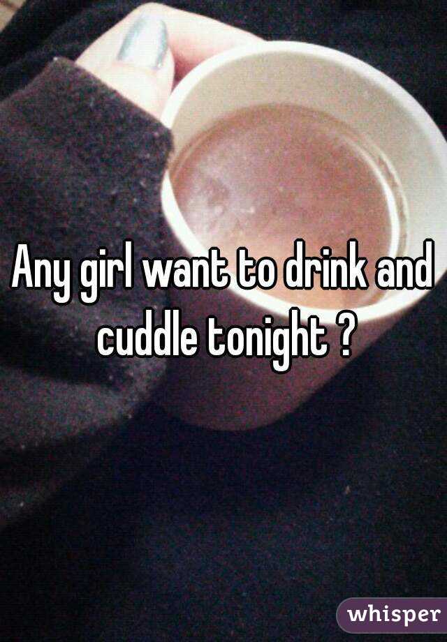 Any girl want to drink and cuddle tonight ?