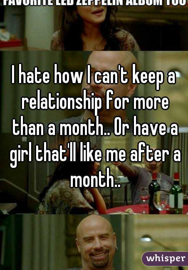 I hate how I can't keep a relationship for more than a month.. Or have a girl that'll like me after a month..