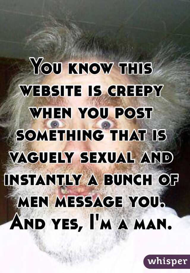 You know this website is creepy when you post something that is vaguely sexual and instantly a bunch of men message you. And yes, I'm a man. 