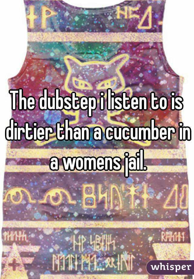 The dubstep i listen to is dirtier than a cucumber in a womens jail.