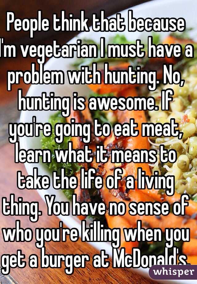 People think that because I'm vegetarian I must have a problem with hunting. No, hunting is awesome. If you're going to eat meat, learn what it means to take the life of a living thing. You have no sense of who you're killing when you get a burger at McDonald's. 