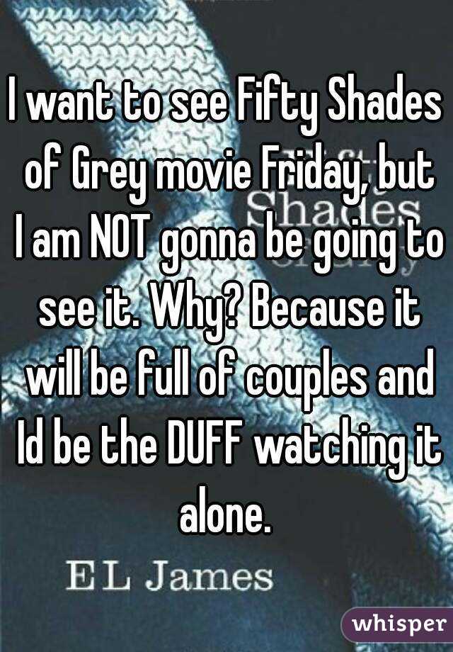 I want to see Fifty Shades of Grey movie Friday, but I am NOT gonna be going to see it. Why? Because it will be full of couples and Id be the DUFF watching it alone. 