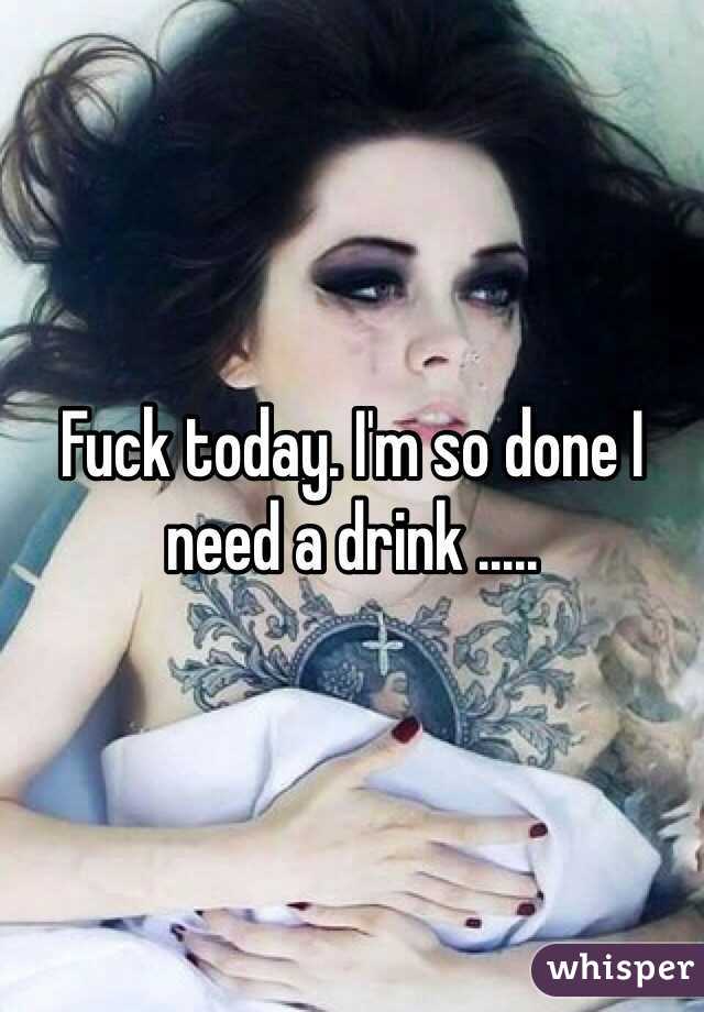 Fuck today. I'm so done I need a drink .....
