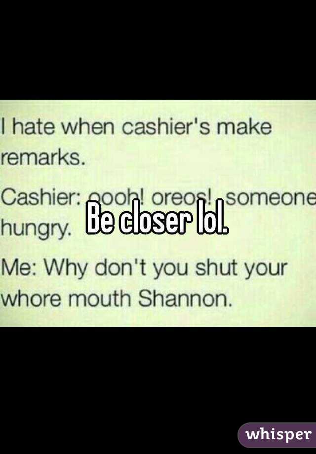 Be closer lol.