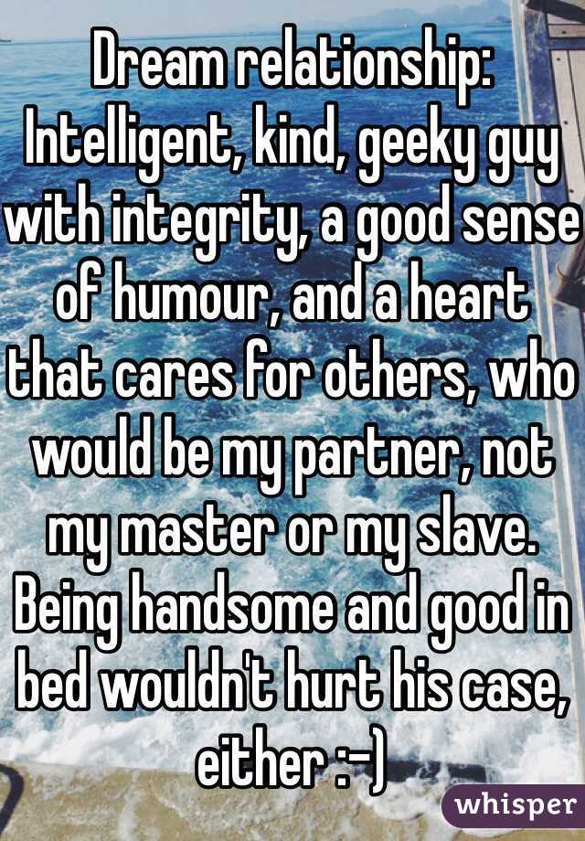 Dream relationship: Intelligent, kind, geeky guy with integrity, a good sense of humour, and a heart that cares for others, who would be my partner, not my master or my slave. Being handsome and good in bed wouldn't hurt his case, either :-) 