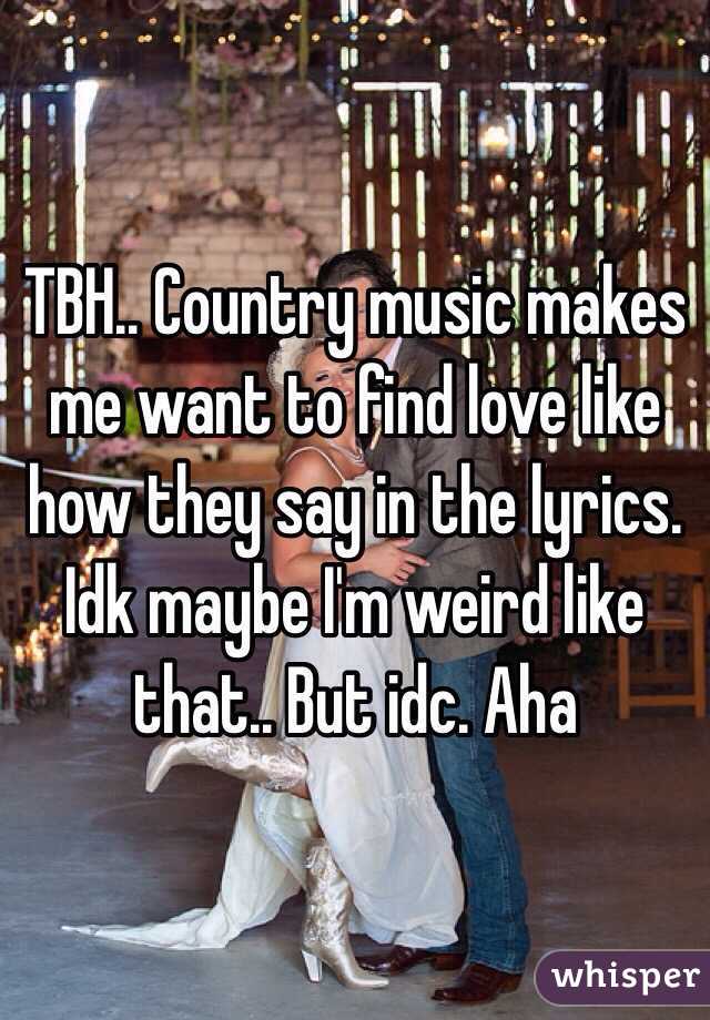 TBH.. Country music makes me want to find love like how they say in the lyrics. Idk maybe I'm weird like that.. But idc. Aha