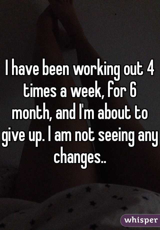 I have been working out 4 times a week, for 6 month, and I'm about to give up. I am not seeing any changes.. 