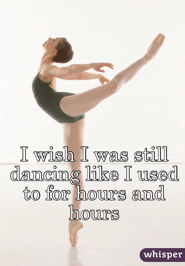 I wish I was still dancing like I used to for hours and hours 