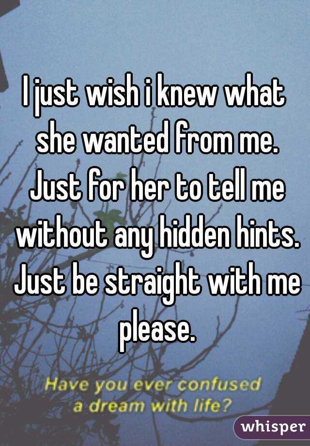 I just wish i knew what she wanted from me. Just for her to tell me without any hidden hints. Just be straight with me please.
