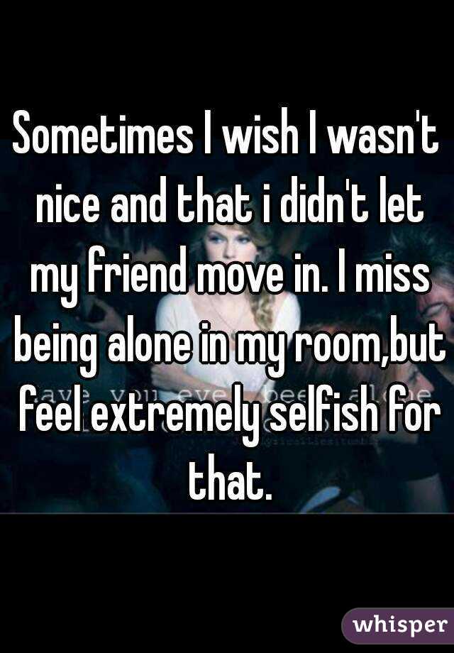 Sometimes I wish I wasn't nice and that i didn't let my friend move in. I miss being alone in my room,but feel extremely selfish for that.