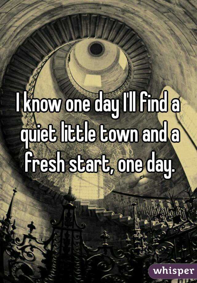 I know one day I'll find a quiet little town and a fresh start, one day.