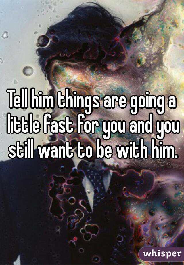 Tell him things are going a little fast for you and you still want to be with him.