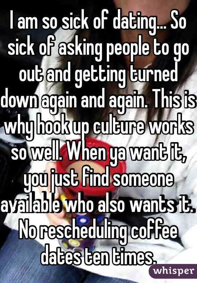 I am so sick of dating... So sick of asking people to go out and getting turned down again and again. This is why hook up culture works so well. When ya want it, you just find someone available who also wants it. No rescheduling coffee dates ten times. 