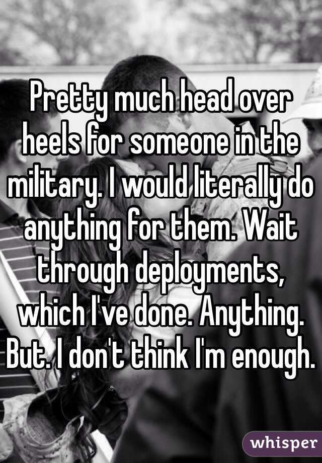 Pretty much head over heels for someone in the military. I would literally do anything for them. Wait through deployments, which I've done. Anything. But. I don't think I'm enough. 