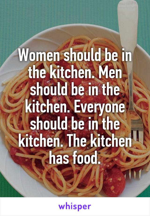 Women should be in the kitchen. Men should be in the kitchen. Everyone should be in the kitchen. The kitchen has food.