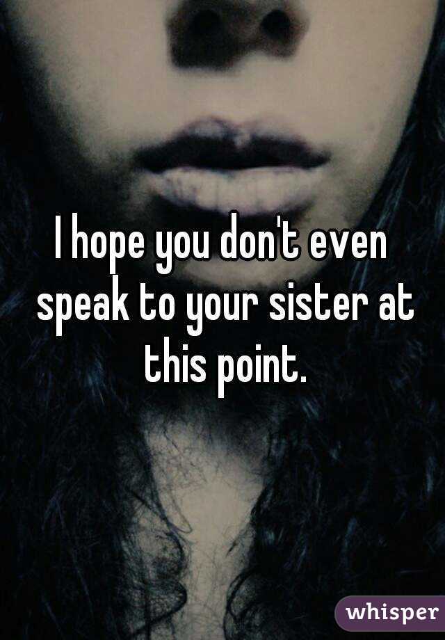 I hope you don't even speak to your sister at this point.