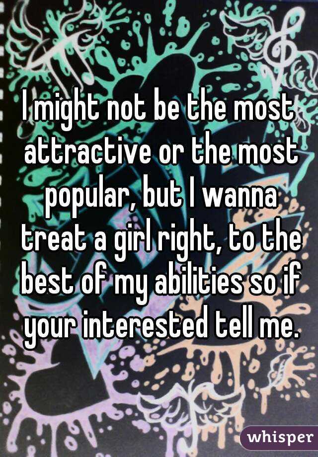 I might not be the most attractive or the most popular, but I wanna treat a girl right, to the best of my abilities so if your interested tell me.