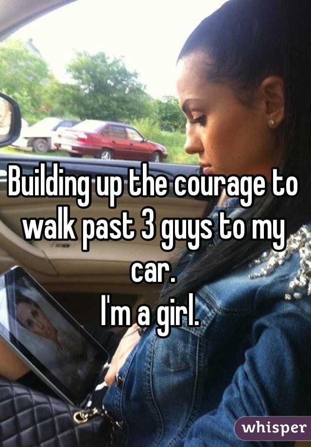 Building up the courage to walk past 3 guys to my car. 
I'm a girl. 