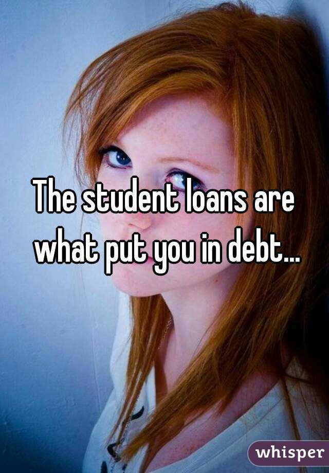 The student loans are what put you in debt...