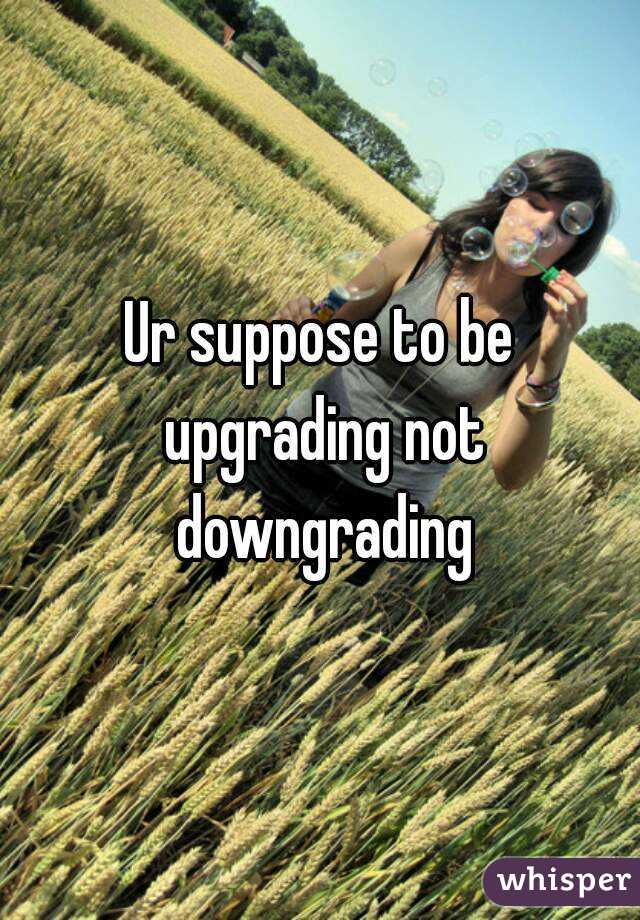 Ur suppose to be upgrading not downgrading