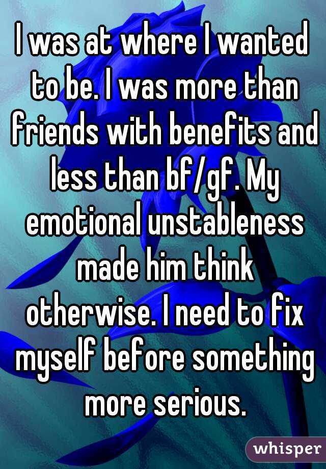 I was at where I wanted to be. I was more than friends with benefits and less than bf/gf. My emotional unstableness made him think otherwise. I need to fix myself before something more serious.