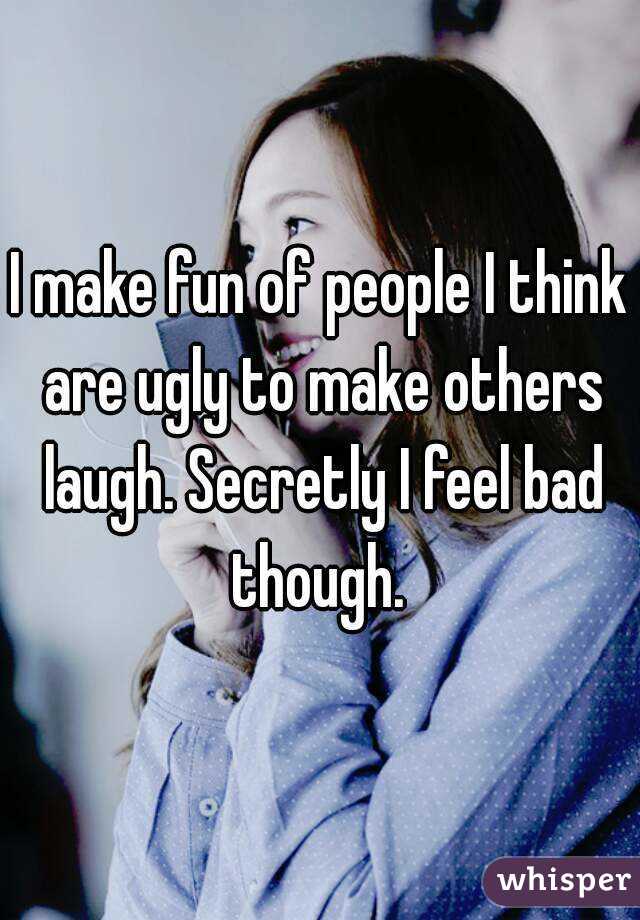 I make fun of people I think are ugly to make others laugh. Secretly I feel bad though. 