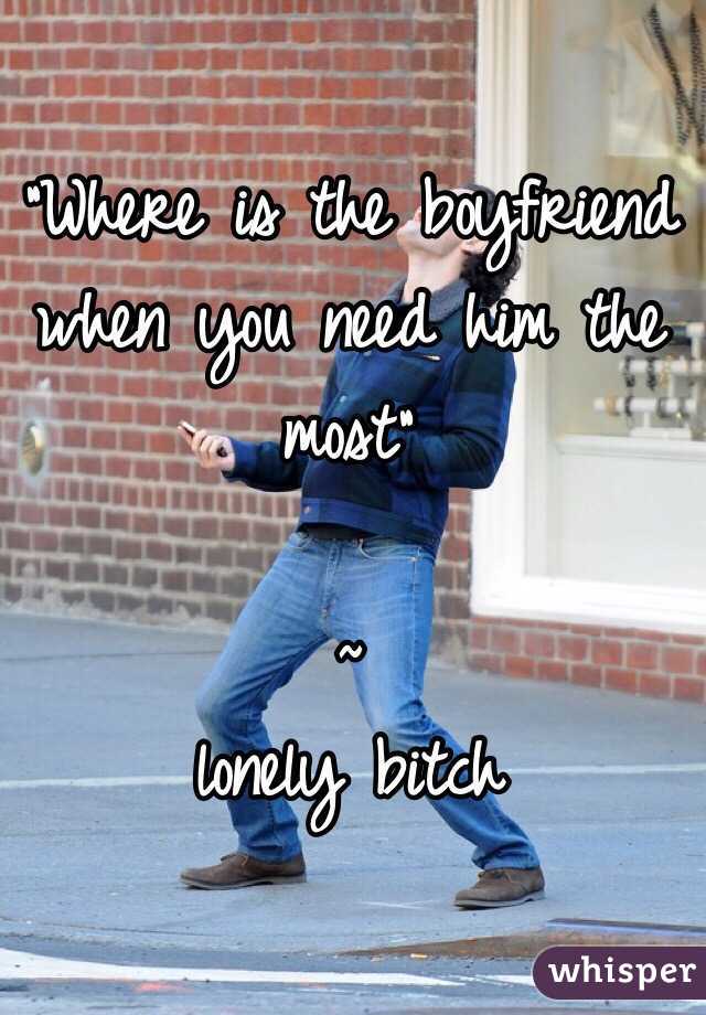 "Where is the boyfriend when you need him the most"

               ~ lonely bitch