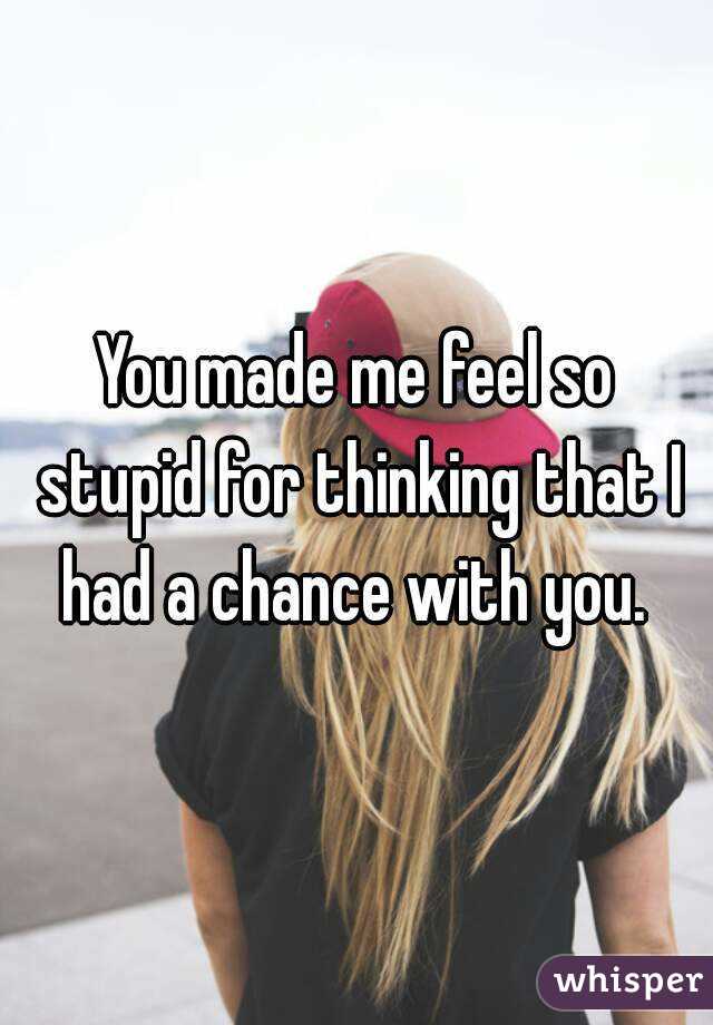 You made me feel so stupid for thinking that I had a chance with you. 