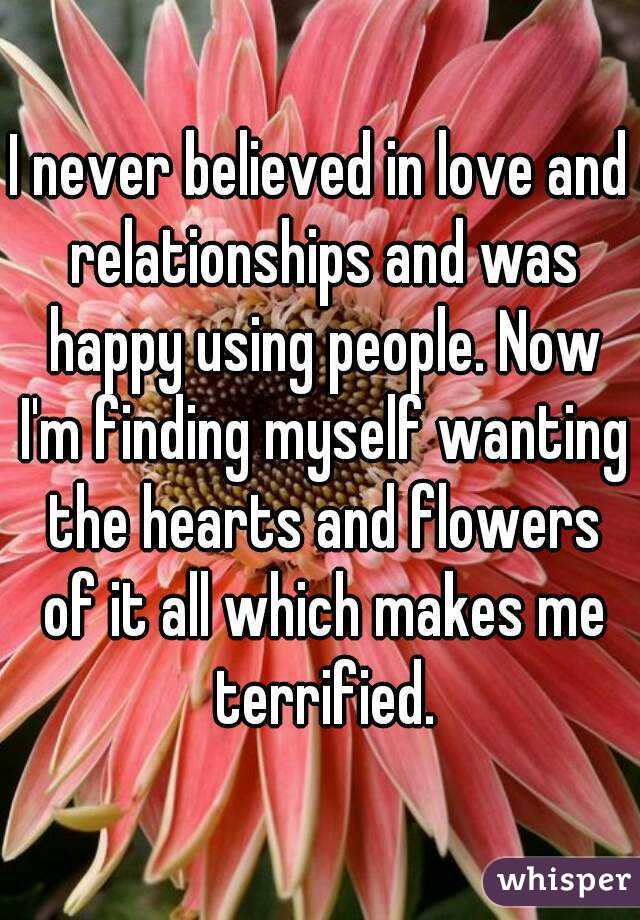 I never believed in love and relationships and was happy using people. Now I'm finding myself wanting the hearts and flowers of it all which makes me terrified.