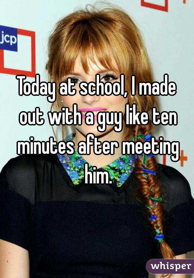 Today at school, I made out with a guy like ten minutes after meeting him.