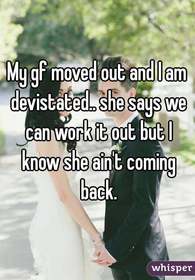 My gf moved out and I am devistated.. she says we can work it out but I know she ain't coming back.