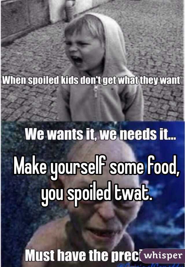 Make yourself some food, you spoiled twat. 