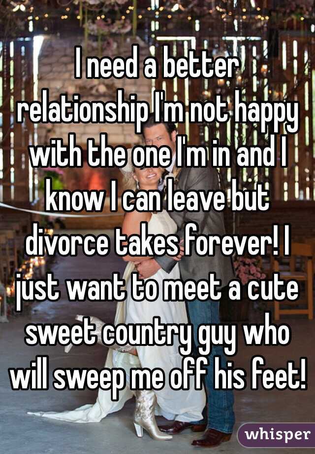 I need a better relationship I'm not happy with the one I'm in and I know I can leave but divorce takes forever! I just want to meet a cute sweet country guy who will sweep me off his feet!