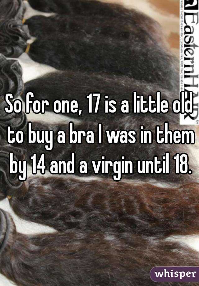 So for one, 17 is a little old to buy a bra I was in them by 14 and a virgin until 18.
