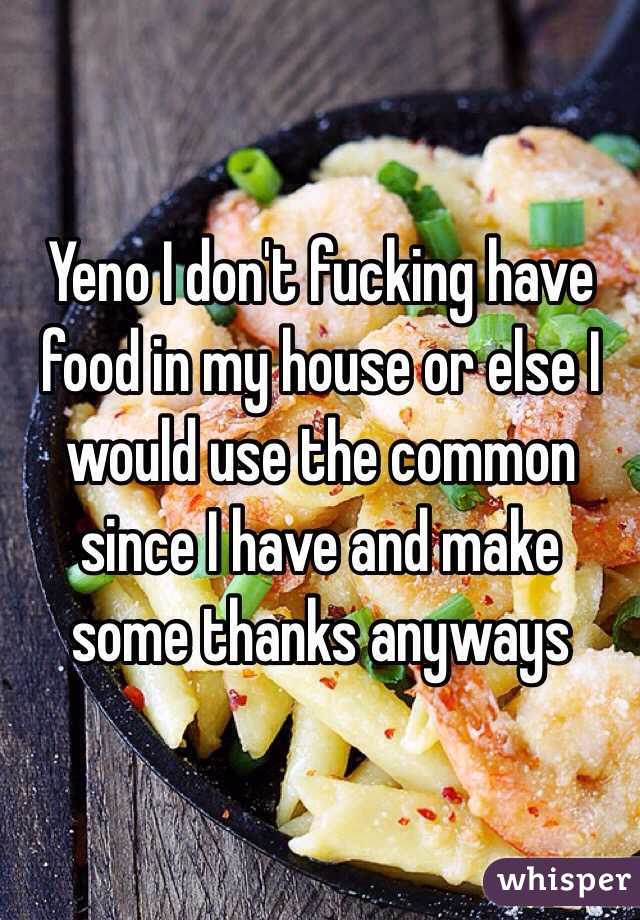 Yeno I don't fucking have food in my house or else I would use the common since I have and make some thanks anyways 