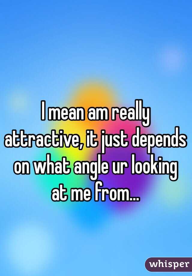 I mean am really attractive, it just depends on what angle ur looking at me from...