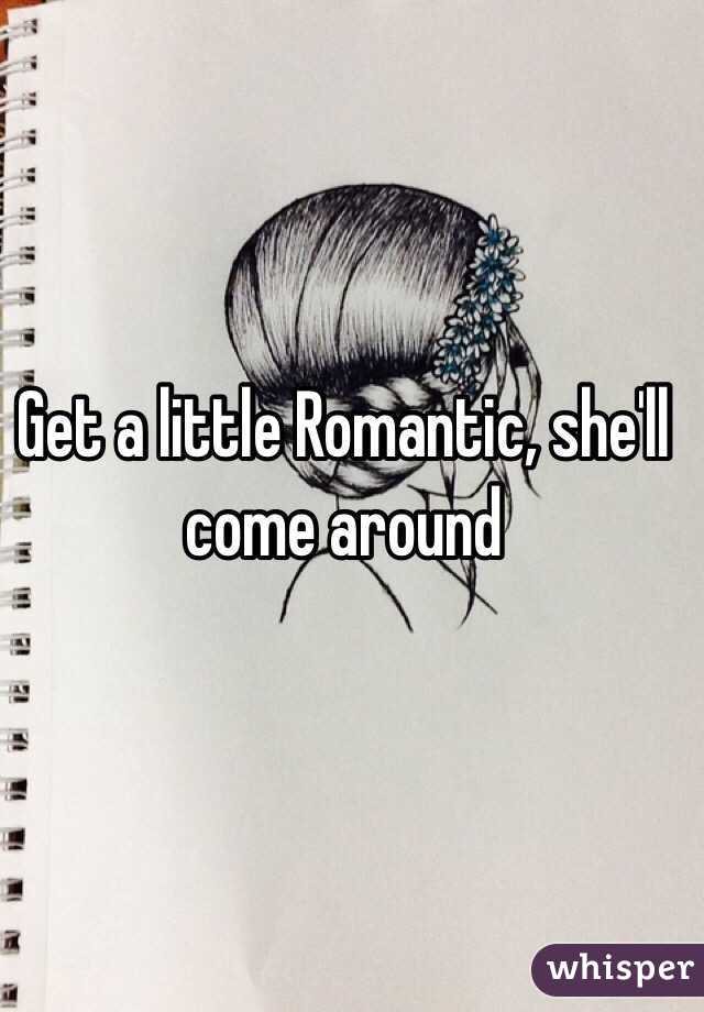 Get a little Romantic, she'll come around 