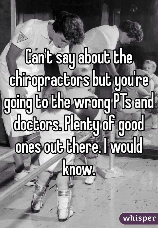 Can't say about the chiropractors but you're going to the wrong PTs and doctors. Plenty of good ones out there. I would know.