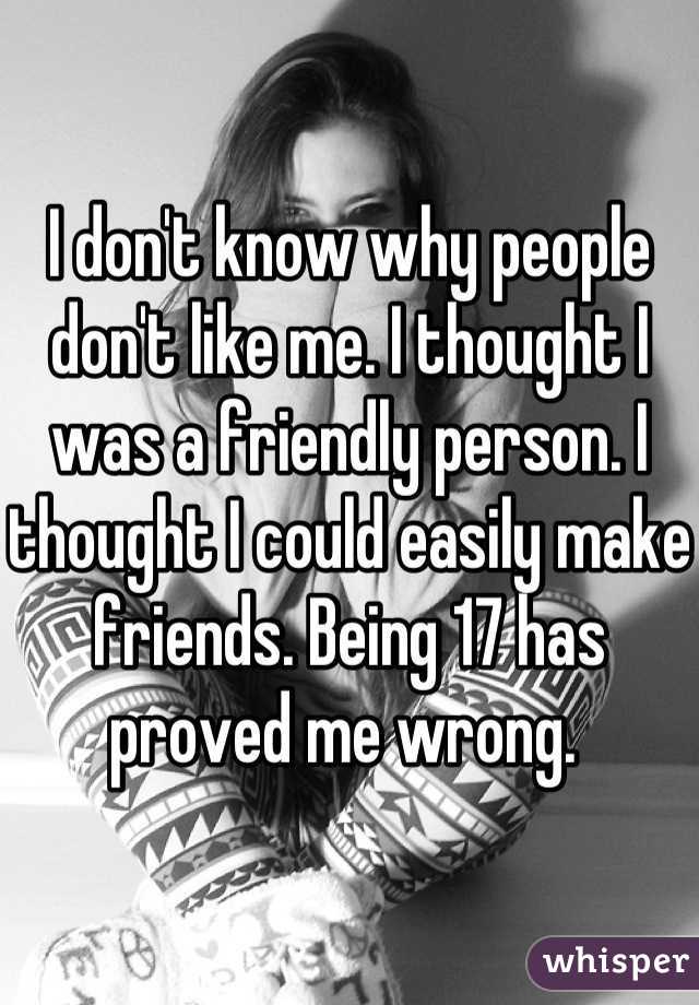 I don't know why people don't like me. I thought I was a friendly person. I thought I could easily make friends. Being 17 has proved me wrong. 