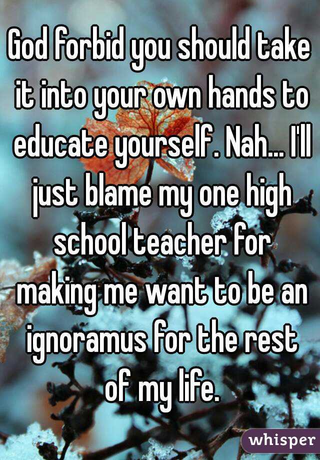 God forbid you should take it into your own hands to educate yourself. Nah... I'll just blame my one high school teacher for making me want to be an ignoramus for the rest of my life.