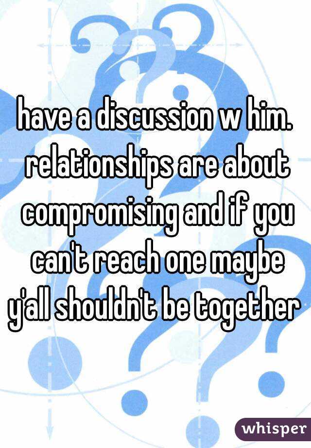 have a discussion w him. relationships are about compromising and if you can't reach one maybe y'all shouldn't be together 