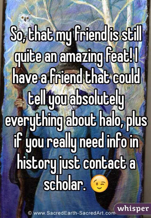 So, that my friend is still quite an amazing feat! I have a friend that could tell you absolutely everything about halo, plus if you really need info in history just contact a scholar. 😉