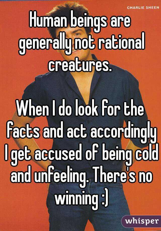 Human beings are generally not rational creatures. 

When I do look for the facts and act accordingly I get accused of being cold and unfeeling. There's no winning :)