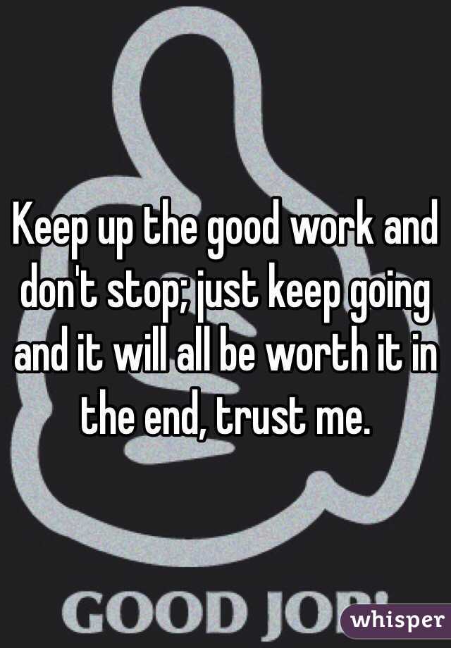 Keep up the good work and don't stop; just keep going and it will all be worth it in the end, trust me.