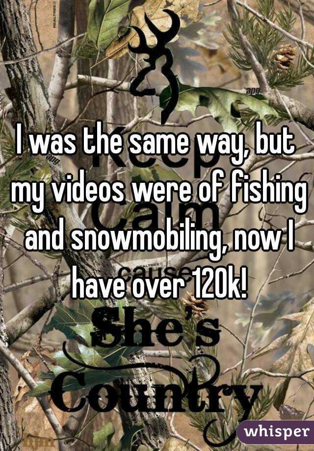 I was the same way, but my videos were of fishing and snowmobiling, now I have over 120k!