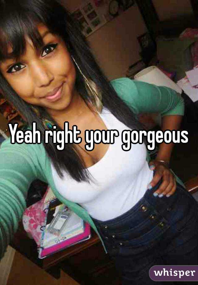 Yeah right your gorgeous